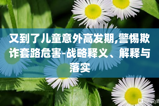 又到了兒童意外高發(fā)期,警惕欺詐套路危害-戰(zhàn)略釋義、解釋與落實(shí)