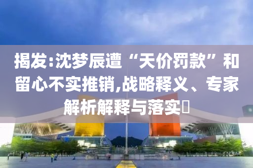 揭發(fā):沈夢辰遭“天價(jià)罰款”和留心不實(shí)推銷,戰(zhàn)略釋義、專家解析解釋與落實(shí)?