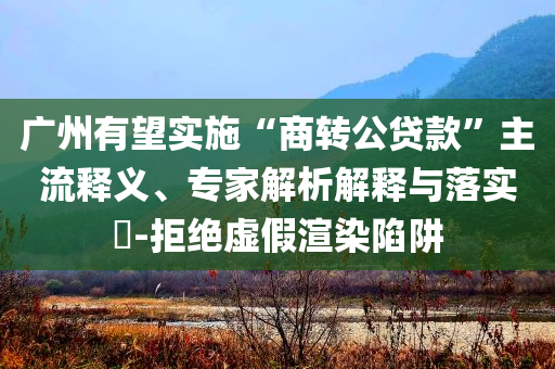 廣州有望實施“商轉(zhuǎn)公貸款”主流釋義、專家解析解釋與落實?-拒絕虛假渲染陷阱