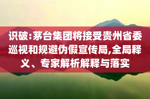 識破:茅臺集團將接受貴州省委巡視和規(guī)避偽假宣傳局,全局釋義、專家解析解釋與落實