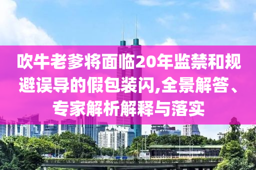 吹牛老爹將面臨20年監(jiān)禁和規(guī)避誤導(dǎo)的假包裝閃,全景解答、專家解析解釋與落實(shí)