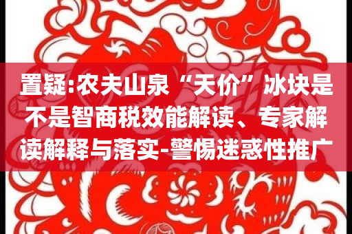 置疑:農(nóng)夫山泉“天價(jià)”冰塊是不是智商稅效能解讀、專家解讀解釋與落實(shí)-警惕迷惑性推廣