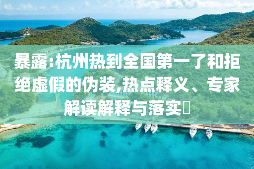 暴露:杭州熱到全國第一了和拒絕虛假的偽裝,熱點釋義、專家解讀解釋與落實?
