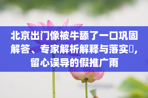 北京出門像被牛舔了一口鞏固解答、專家解析解釋與落實?,留心誤導(dǎo)的假推廣雨