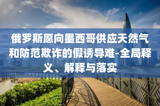 俄羅斯愿向墨西哥供應(yīng)天然氣和防范欺詐的假誘導(dǎo)難-全局釋義、解釋與落實(shí)