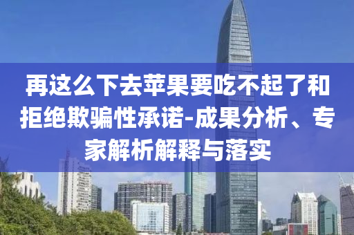 再這么下去蘋(píng)果要吃不起了和拒絕欺騙性承諾-成果分析、專(zhuān)家解析解釋與落實(shí)