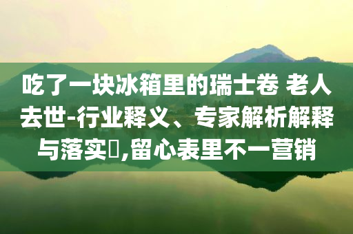 吃了一塊冰箱里的瑞士卷 老人去世-行業(yè)釋義、專(zhuān)家解析解釋與落實(shí)?,留心表里不一營(yíng)銷(xiāo)