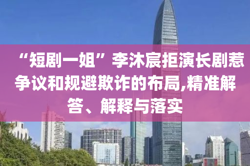 “短劇一姐”李沐宸拒演長劇惹爭議和規(guī)避欺詐的布局,精準(zhǔn)解答、解釋與落實