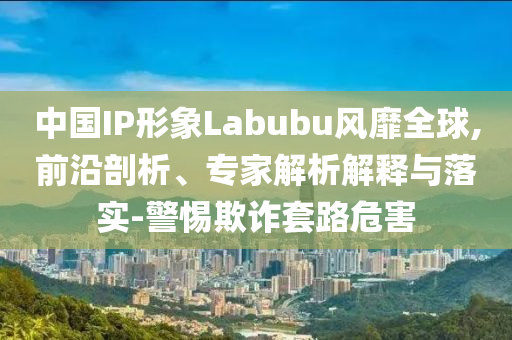 中國IP形象Labubu風(fēng)靡全球,前沿剖析、專家解析解釋與落實(shí)-警惕欺詐套路危害