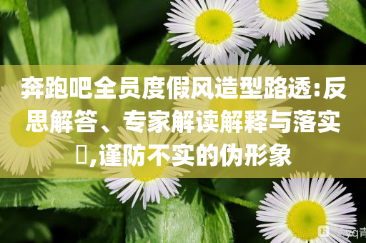 奔跑吧全員度假風(fēng)造型路透:反思解答、專家解讀解釋與落實?,謹(jǐn)防不實的偽形象