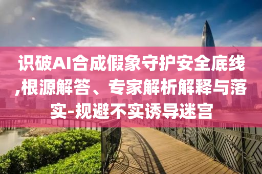 識破AI合成假象守護(hù)安全底線,根源解答、專家解析解釋與落實(shí)-規(guī)避不實(shí)誘導(dǎo)迷宮