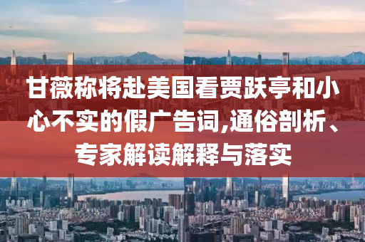 甘薇稱將赴美國看賈躍亭和小心不實(shí)的假廣告詞,通俗剖析、專家解讀解釋與落實(shí)