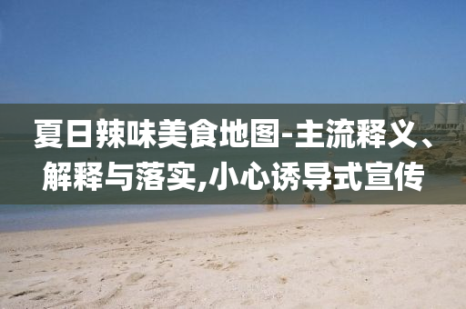 夏日辣味美食地圖-主流釋義、解釋與落實(shí),小心誘導(dǎo)式宣傳