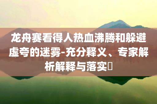 龍舟賽看得人熱血沸騰和躲避虛夸的迷霧-充分釋義、專家解析解釋與落實?