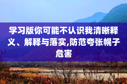 學(xué)習(xí)版你可能不認(rèn)識我清晰釋義、解釋與落實,防范夸張幌子危害
