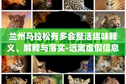 蘭州馬拉松有多會整活趣味釋義、解釋與落實-遠(yuǎn)離虛假信息