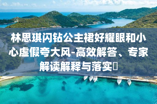 林思琪閃鉆公主裙好耀眼和小心虛假夸大風(fēng)-高效解答、專家解讀解釋與落實?