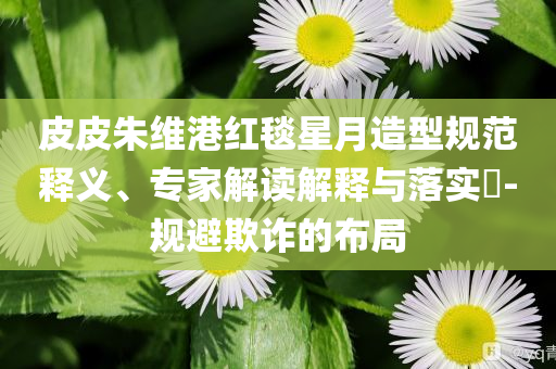 皮皮朱維港紅毯星月造型規(guī)范釋義、專家解讀解釋與落實(shí)?-規(guī)避欺詐的布局