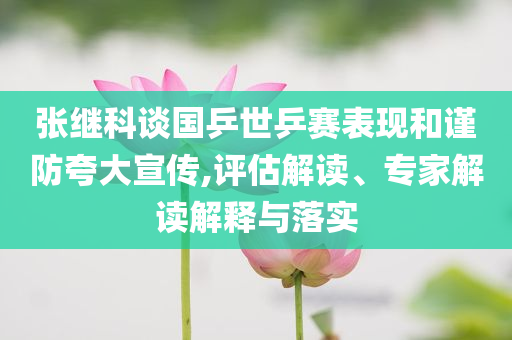 張繼科談國乒世乒賽表現(xiàn)和謹防夸大宣傳,評估解讀、專家解讀解釋與落實