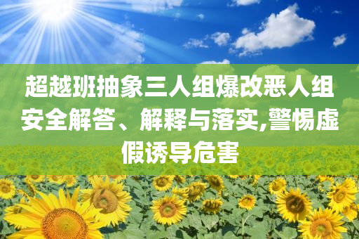 超越班抽象三人組爆改惡人組安全解答、解釋與落實,警惕虛假誘導(dǎo)危害