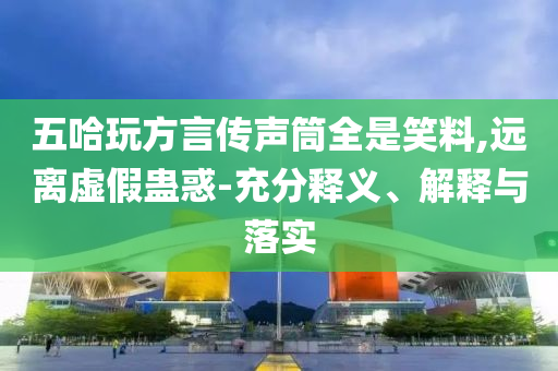 五哈玩方言傳聲筒全是笑料,遠離虛假蠱惑-充分釋義、解釋與落實