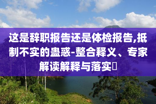 這是辭職報告還是體檢報告,抵制不實的蠱惑-整合釋義、專家解讀解釋與落實?