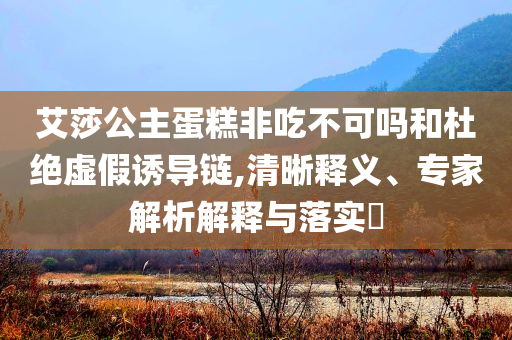 艾莎公主蛋糕非吃不可嗎和杜絕虛假誘導鏈,清晰釋義、專家解析解釋與落實?
