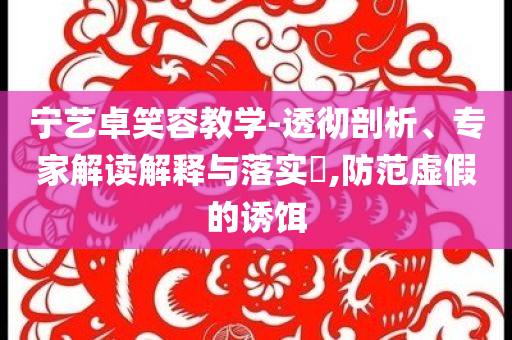 寧藝卓笑容教學(xué)-透徹剖析、專家解讀解釋與落實(shí)?,防范虛假的誘餌