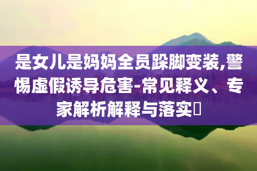 是女兒是媽媽全員跺腳變裝,警惕虛假誘導(dǎo)危害-常見釋義、專家解析解釋與落實?