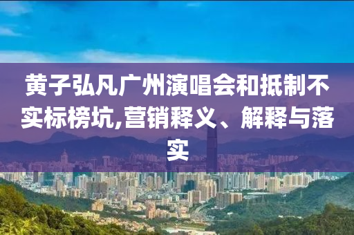 黃子弘凡廣州演唱會和抵制不實標(biāo)榜坑,營銷釋義、解釋與落實