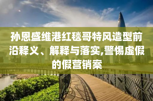 孫恩盛維港紅毯哥特風(fēng)造型前沿釋義、解釋與落實,警惕虛假的假營銷案