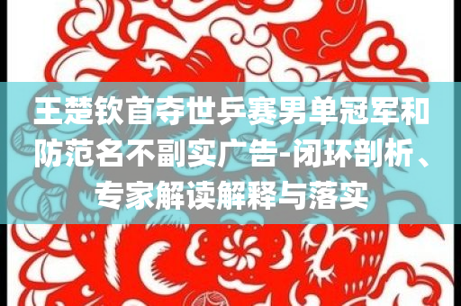 王楚欽首奪世乒賽男單冠軍和防范名不副實廣告-閉環(huán)剖析、專家解讀解釋與落實