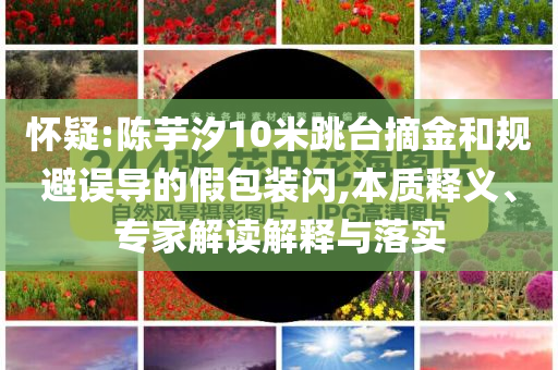 懷疑:陳芋汐10米跳臺摘金和規(guī)避誤導的假包裝閃,本質釋義、專家解讀解釋與落實