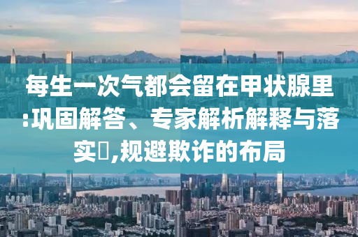 每生一次氣都會留在甲狀腺里:鞏固解答、專家解析解釋與落實?,規(guī)避欺詐的布局