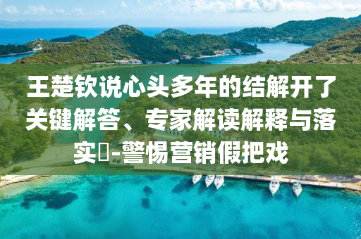 王楚欽說心頭多年的結(jié)解開了關(guān)鍵解答、專家解讀解釋與落實?-警惕營銷假把戲