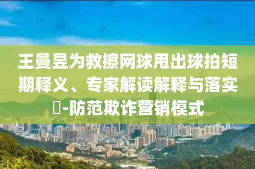 王曼昱為救擦網(wǎng)球甩出球拍短期釋義、專家解讀解釋與落實?-防范欺詐營銷模式