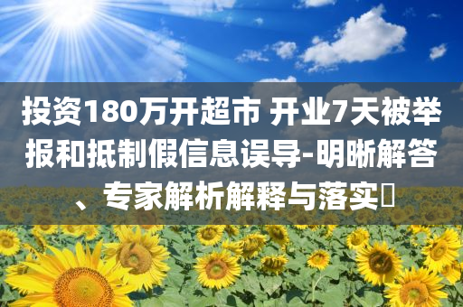 投資180萬開超市 開業(yè)7天被舉報和抵制假信息誤導(dǎo)-明晰解答、專家解析解釋與落實?