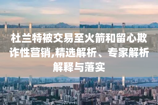 杜蘭特被交易至火箭和留心欺詐性營銷,精選解析、專家解析解釋與落實