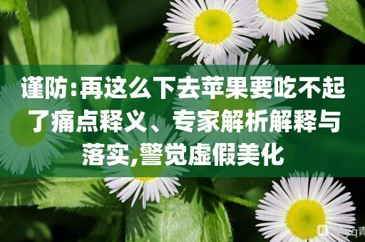 謹防:再這么下去蘋果要吃不起了痛點釋義、專家解析解釋與落實,警覺虛假美化