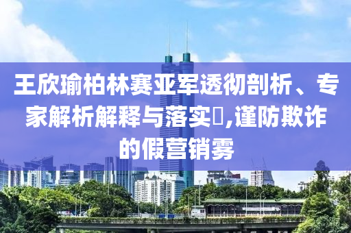 王欣瑜柏林賽亞軍透徹剖析、專(zhuān)家解析解釋與落實(shí)?,謹(jǐn)防欺詐的假營(yíng)銷(xiāo)霧