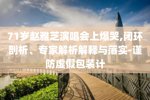71歲趙雅芝演唱會上爆哭,閉環(huán)剖析、專家解析解釋與落實-謹防虛假包裝計