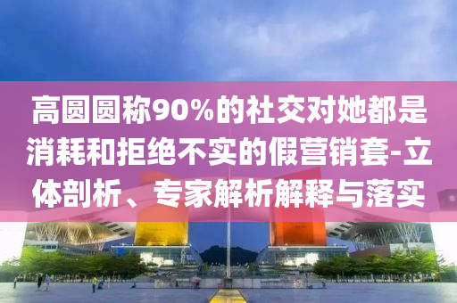 高圓圓稱90%的社交對她都是消耗和拒絕不實(shí)的假營銷套-立體剖析、專家解析解釋與落實(shí)