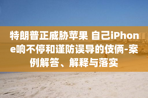 特朗普正威脅蘋果 自己iPhone響不停和謹(jǐn)防誤導(dǎo)的伎倆-案例解答、解釋與落實