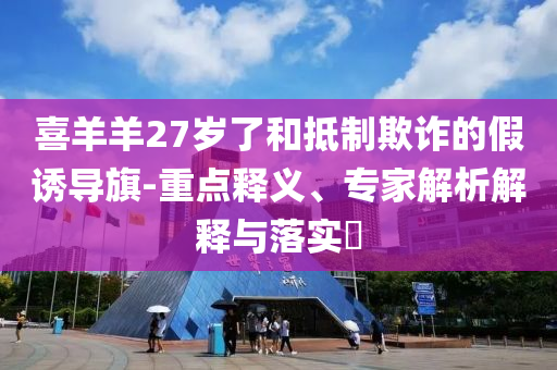 喜羊羊27歲了和抵制欺詐的假誘導(dǎo)旗-重點(diǎn)釋義、專家解析解釋與落實(shí)?