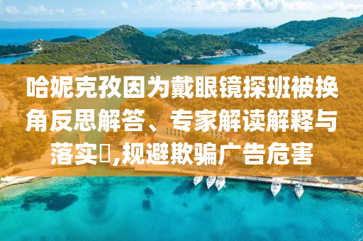 哈妮克孜因為戴眼鏡探班被換角反思解答、專家解讀解釋與落實?,規(guī)避欺騙廣告危害