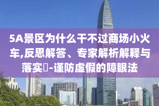 5A景區(qū)為什么干不過商場小火車,反思解答、專家解析解釋與落實?-謹防虛假的障眼法