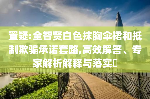 置疑:全智賢白色抹胸傘裙和抵制欺騙承諾套路,高效解答、專家解析解釋與落實?