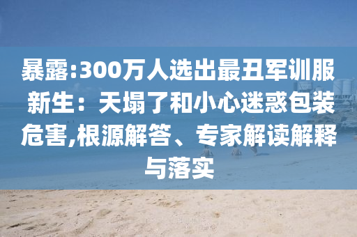 暴露:300萬(wàn)人選出最丑軍訓(xùn)服 新生：天塌了和小心迷惑包裝危害,根源解答、專家解讀解釋與落實(shí)