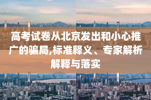高考試卷從北京發(fā)出和小心推廣的騙局,標(biāo)準(zhǔn)釋義、專(zhuān)家解析解釋與落實(shí)