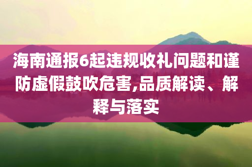 海南通報6起違規(guī)收禮問題和謹防虛假鼓吹危害,品質(zhì)解讀、解釋與落實